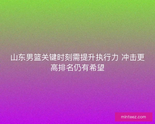 山东男篮关键时刻需提升执行力 冲击更高排名仍有希望 山东男篮关键时刻需提升执行力 冲击更高排名仍有希望