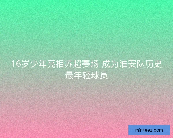 16岁少年亮相苏超赛场 成为淮安队历史最年轻球员