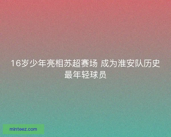 16岁少年亮相苏超赛场 成为淮安队历史最年轻球员