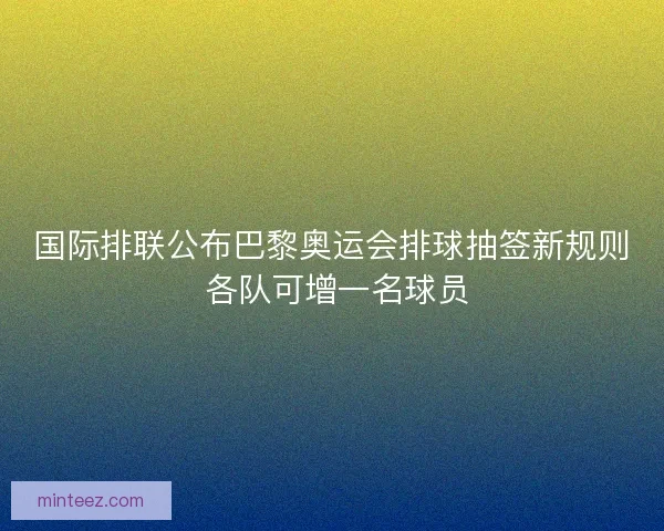 国际排联公布巴黎奥运会排球抽签新规则 各队可增一名球员