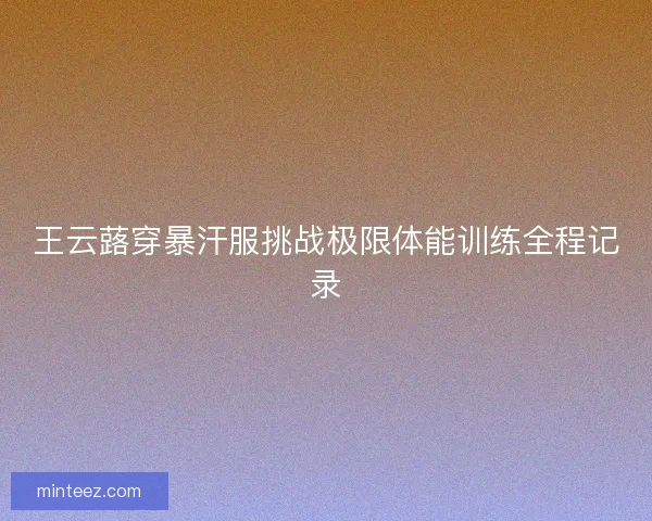 王云蕗穿暴汗服挑战极限体能训练全程记录